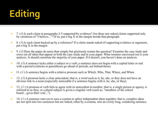    7. (√) Is each claim in paragraphs 2-5 supported by evidence? Are there any naked claims supported only
    by variations of "I believe...”? If so, put a big X in the margin beside that paragraph.
   8. (√) Is each claim backed up by a reference? If a claim stands naked of supporting evidence or argument,
    put a big X in the margin.
   9. (√) Does the paper do more than simply but gloriously restate the question? Examine the case study and
    cross out all ideas that appear in both the case study and in your paper. What remains-uncrossed out is your
    analysis. It should constitute the majority of your paper. If it doesn't, you haven’t done an analysis.
   10. (√) A sentence lacks either a subject or a verb; a sentence does not begin with a capital letter or end
    with a period (citations in parentheses go ahead of periods, not behind them).
   I l. (√ ) A sentence begins with a relative pronoun such as Which, Who, That, Where, and When.
   12. (√) A pronoun lacks a clear antecedent; that is, a word such as it, he, she, or they does not have an
    obvious link to a noun (especially noticeable if a sentence begins with it, he, she, or they).
   13. (√ ) A pronoun or verb fails to agree with its antecedent in number; that is, a single person or agency is
    referred to as they, or a plural subject is given a singular verb (such as, "members of the school
    board....gives their vote...").
   14. (√ ) A sentence runs-on or uses a comma to splice independent ideas together; that is, complex ideas
    are not split into two sentences but are linked, often by a comma, into an overly long, wandering sentence.
 