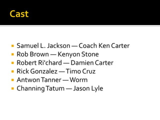   Samuel L. Jackson — Coach Ken Carter
   Rob Brown — Kenyon Stone
   Robert Ri'chard — Damien Carter
   Rick Gonzalez — Timo Cruz
   Antwon Tanner — Worm
   Channing Tatum — Jason Lyle
 