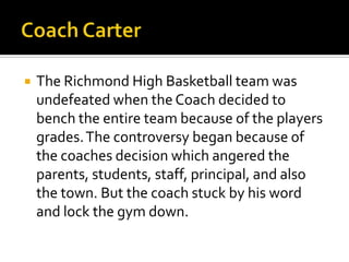    The Richmond High Basketball team was
    undefeated when the Coach decided to
    bench the entire team because of the players
    grades. The controversy began because of
    the coaches decision which angered the
    parents, students, staff, principal, and also
    the town. But the coach stuck by his word
    and lock the gym down.
 