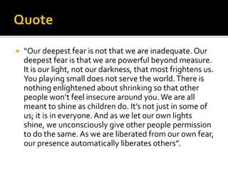    “Our deepest fear is not that we are inadequate. Our
    deepest fear is that we are powerful beyond measure.
    It is our light, not our darkness, that most frightens us.
    You playing small does not serve the world. There is
    nothing enlightened about shrinking so that other
    people won’t feel insecure around you. We are all
    meant to shine as children do. It’s not just in some of
    us; it is in everyone. And as we let our own lights
    shine, we unconsciously give other people permission
    to do the same. As we are liberated from our own fear,
    our presence automatically liberates others”.
 
