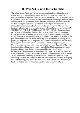 The Pros And Cons Of The United States
The united states of america. The government consists of : presidential system ,
federal republic , constitutional republic liberal democracy. The country s
effectiveness of government comes a lot from is it working? The kind of government
is it working for us. For instance, is the government functioning right and how is the
economy under the government. What are some glows about the united statesand
what are some grows where the government is lacking are we are in need of
change. History on the united states and how the country grew. What are some
things united states can do to better the country. Do you believe in government BY
THE PEOPLE, FOR THE PEOPLE, AND OF THE PEOPLE ? Some americans
may agree with this and say that they don t believe in this.Even in the modern
United States many skeptics criticize government as being controlled by greedy,
corrupt people who are only interested in lining their own pockets. If we look to the
past for an answer from our history of asking if the government is actually by the
people, for the people and of the people and , we find comments like these: Behold
my sons, with how little wisdom... Show more content on Helpwriting.net ...
Our government is a democracy, democracy, in other words, the people. There were
founders that thought democracy wasn t a good idea. The term democracy comes
from two Greek words: demos (the people) and keratin . So of course
DEMOCRACY is a form of government that gives power to the people. But how,
when, and to which people? The answer to those questions changes through history.
To talk more about the history of democracy the Greeks would practice direct
democracy a system in which votes are taken , and then make decisions by majority
rule. Unfortunately, only free males were considered to be citizens. Democracy was
limited at the time only to the male since at the time women were being
 