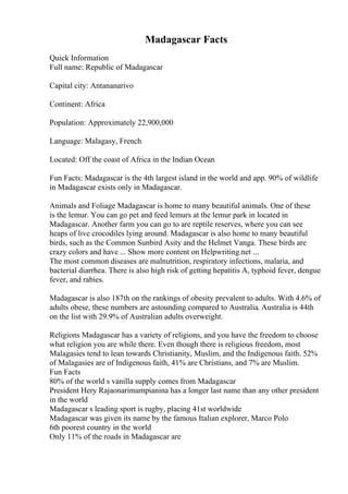 Madagascar Facts
Quick Information
Full name: Republic of Madagascar
Capital city: Antananarivo
Continent: Africa
Population: Approximately 22,900,000
Language: Malagasy, French
Located: Off the coast of Africa in the Indian Ocean
Fun Facts: Madagascar is the 4th largest island in the world and app. 90% of wildlife
in Madagascar exists only in Madagascar.
Animals and Foliage Madagascar is home to many beautiful animals. One of these
is the lemur. You can go pet and feed lemurs at the lemur park in located in
Madagascar. Another farm you can go to are reptile reserves, where you can see
heaps of live crocodiles lying around. Madagascar is also home to many beautiful
birds, such as the Common Sunbird Asity and the Helmet Vanga. These birds are
crazy colors and have ... Show more content on Helpwriting.net ...
The most common diseases are malnutrition, respiratory infections, malaria, and
bacterial diarrhea. There is also high risk of getting hepatitis A, typhoid fever, dengue
fever, and rabies.
Madagascar is also 187th on the rankings of obesity prevalent to adults. With 4.6% of
adults obese, these numbers are astounding compared to Australia. Australia is 44th
on the list with 29.9% of Australian adults overweight.
Religions Madagascar has a variety of religions, and you have the freedom to choose
what religion you are while there. Even though there is religious freedom, most
Malagasies tend to lean towards Christianity, Muslim, and the Indigenous faith. 52%
of Malagasies are of Indigenous faith, 41% are Christians, and 7% are Muslim.
Fun Facts
80% of the world s vanilla supply comes from Madagascar
President Hery Rajaonarimampianina has a longer last name than any other president
in the world
Madagascar s leading sport is rugby, placing 41st worldwide
Madagascar was given its name by the famous Italian explorer, Marco Polo
6th poorest country in the world
Only 11% of the roads in Madagascar are
 