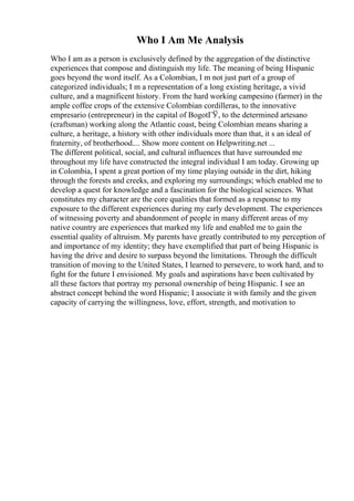 Who I Am Me Analysis
Who I am as a person is exclusively defined by the aggregation of the distinctive
experiences that compose and distinguish my life. The meaning of being Hispanic
goes beyond the word itself. As a Colombian, I m not just part of a group of
categorized individuals; I m a representation of a long existing heritage, a vivid
culture, and a magnificent history. From the hard working campesino (farmer) in the
ample coffee crops of the extensive Colombian cordilleras, to the innovative
empresario (entrepreneur) in the capital of BogotГЎ, to the determined artesano
(craftsman) working along the Atlantic coast, being Colombian means sharing a
culture, a heritage, a history with other individuals more than that, it s an ideal of
fraternity, of brotherhood.... Show more content on Helpwriting.net ...
The different political, social, and cultural influences that have surrounded me
throughout my life have constructed the integral individual I am today. Growing up
in Colombia, I spent a great portion of my time playing outside in the dirt, hiking
through the forests and creeks, and exploring my surroundings; which enabled me to
develop a quest for knowledge and a fascination for the biological sciences. What
constitutes my character are the core qualities that formed as a response to my
exposure to the different experiences during my early development. The experiences
of witnessing poverty and abandonment of people in many different areas of my
native country are experiences that marked my life and enabled me to gain the
essential quality of altruism. My parents have greatly contributed to my perception of
and importance of my identity; they have exemplified that part of being Hispanic is
having the drive and desire to surpass beyond the limitations. Through the difficult
transition of moving to the United States, I learned to persevere, to work hard, and to
fight for the future I envisioned. My goals and aspirations have been cultivated by
all these factors that portray my personal ownership of being Hispanic. I see an
abstract concept behind the word Hispanic; I associate it with family and the given
capacity of carrying the willingness, love, effort, strength, and motivation to
 