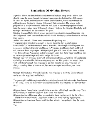 Similarities Of Mythical Heroes
Mythical heroes have more similarities than differences. They are all heroes that
should carry the same characteristics and have more similarities than differences.
In all of the myths, the heroes have shown characteristics, which helped them in
different ways. Similar to Isis and Gilgamesh Determination. The young girl s
preparation to escape the house and Finn McCool s Wife (Oonagh) preparation to
take the massive giant back. Gilgamesh s bravery to fight the big giant Humbaba and
Oonagh s Bravery to not be scared of the giant.
It is that Unarguable Mythical heroes have mores similarities than differences. Isis
and Gilgamesh show similar characteristics which all display determination in each of
their stories.
As Isis tries to find ... Show more content on Helpwriting.net ...
The preparation from the young girl is shown from the start as she brings a
handkerchief, as she knows that it would be useful. She also picked things that she
needed, as she knew that she would need it. You are a kind hearted girl and I will
tell you what I can help to you. Along the path, you will come across some objects.
This demonstrates Preparation as the young girl knew that Baba Yaga would use her,
so she was prepared to go and try to escape the house.
Oonagh was very prepared even with little amount of time. After Finn McCool made
the bridge he realised he did the wrong thing and led The giant to his house. Even
with little time Oonagh was prepared to get him back to his land. You men are
always boasting about your muscles, but sometimes you should use your brain
instead.
Oonagh definitely has Preparation as she was prepared to meet the Massive Giant
and scare him to go back to his land.
The young girl and Oonagh certainly have similar characteristics to make them heroes
of the story. There are many more Characteristics that make heroes, the hero of their
story.
Gilgamesh and Oonagh share parallel characteristics which both have Bravery. They
show bravery in different ways but make them both heroes.
Gilgamesh showed Bravery when he was in the forest cutting wood for the village.
Then Humbaba showed and Gilgamesh and Enkidu were fighting a great giant.
Gilgamesh was brave and fought untill the last minute. I am going to slay the giant,
Humbaba!
This
 