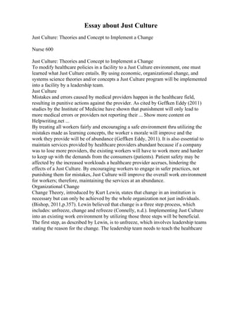 Essay about Just Culture
Just Culture: Theories and Concept to Implement a Change
Nurse 600
Just Culture: Theories and Concept to Implement a Change
To modify healthcare policies in a facility to a Just Culture environment, one must
learned what Just Culture entails. By using economic, organizational change, and
systems science theories and/or concepts a Just Culture program will be implemented
into a facility by a leadership team.
Just Culture
Mistakes and errors caused by medical providers happen in the healthcare field,
resulting in punitive actions against the provider. As cited by Geffken Eddy (2011)
studies by the Institute of Medicine have shown that punishment will only lead to
more medical errors or providers not reporting their ... Show more content on
Helpwriting.net ...
By treating all workers fairly and encouraging a safe environment thru utilizing the
mistakes made as learning concepts, the worker s morale will improve and the
work they provide will be of abundance (Geffken Eddy, 2011). It is also essential to
maintain services provided by healthcare providers abundant because if a company
was to lose more providers, the existing workers will have to work more and harder
to keep up with the demands from the consumers (patients). Patient safety may be
affected by the increased workloads a healthcare provider accrues, hindering the
effects of a Just Culture. By encouraging workers to engage in safer practices, not
punishing them for mistakes, Just Culture will improve the overall work environment
for workers; therefore, maintaining the services at an abundance.
Organizational Change
Change Theory, introduced by Kurt Lewin, states that change in an institution is
necessary but can only be achieved by the whole organization not just individuals.
(Bishop, 2011,p.357). Lewin believed that change is a three step process, which
includes: unfreeze, change and refreeze (Connelly, n.d.). Implementing Just Culture
into an existing work environment by utilizing those three steps will be beneficial.
The first step, as described by Lewin, is to unfreeze, which involves leadership teams
stating the reason for the change. The leadership team needs to teach the healthcare
 