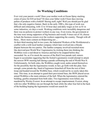 Iw Working Conditions
Ever visit your parent s work? Does your mother work at Ocean Spray stacking
crates of juice for $10 an hour? Or does your father work 8 hour days moving
pallets of products with a forklift? Boring stuff, right? Well you should just be glad
that s the only negative feature. Back in the early 1900 s, this type of work was
difficult and exhausting, with 12 to 16 hour days and daliy wages as low as $1 in
some industries, six days a week. Working conditions were incredibly dangerous and
there was no policies to protect workers in any way. Even worse, the government at
the time were strong supporters of big business and would, 9 times out of 10, choose
to back the business owners over the workers supporting the country. Though with all
these... Show more content on Helpwriting.net ...
At their third meeting hall in two years, the Industrial Workers of the Worldentered a
conflict with a with local lumber company which later evolved into a bloody
dispute between the two parties. The lumber company involved recruited more
like decivied post World War I legionnaires by tricking them into thinking the
Wobblies were a real threat to America and had to be stopped before they
succeeded. So, as if to mock the success of the Red Cross parade raid, rumors
began to accumulate siggesting that the fooled Legionnaires would attempt to attack
the newest IWW meeting hall during a parade celibrating the end of World War II.
Unfortionately, for both sides, the Wobblies caught word, andso armed themselves
for the possibilty that the legionnaires would, in fact, go forth with this plan. Sure
enough, come perade day, band of legionares branched off from the rest of their
troop and headed toward the Wobblie base, which would not be so easily taken this
time. This time, in an attempt to guard their provisional base, the IWW placed seven
armed Wobblies a the main entrance of the hall. When the legionnaires entered the
building, gunfire emanated from both sides. Two legionnaires were killed, one
murdered by Wesley Everest. In an attempt to escape imprisonment, Everest, along
with two other Wobblies ran out through the back while the other four hid in the back
of the building hoping the legionnaires would not search for
 