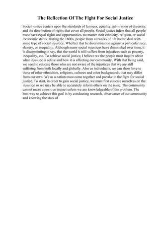 The Reflection Of The Fight For Social Justice
Social justice centers upon the standards of fairness, equality, admiration of diversity,
and the distribution of rights that cover all people. Social justice infers that all people
must have equal rights and opportunities, no matter their ethnicity, religion, or social
/economic status. During the 1800s, people from all walks of life had to deal with
some type of social injustice. Whether that be discrimination against a particular race,
slavery, or inequality. Although many social injustices have diminished over time, it
is disappointing to say, that the world is still suffers from injustices such as poverty,
inequality, etc. To achieve social justice, I believe we the people must inquire about
what injustice is active and how it is affecting our community. With that being said,
we need to educate those who are not aware of the injustices that we are still
suffering from both locally and globally. Also as individuals, we can show love to
those of other ethnicities, religions, cultures and other backgrounds that may differ
from our own. We as a nation must come together and partake in the fight for social
justice. To start, in order to gain social justice, we must first educate ourselves on the
injustice so we may be able to accurately inform others on the issue. The community
cannot make a positive impact unless we are knowledgeable of the problem. The
best way to achieve this goal is by conducting research, observance of our community
and knowing the stats of
 