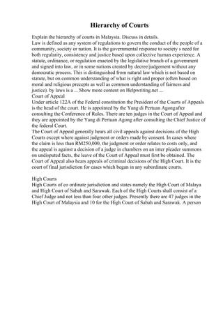 Hierarchy of Courts
Explain the hierarchy of courts in Malaysia. Discuss in details.
Law is defined as any system of regulations to govern the conduct of the people of a
community, society or nation. It is the governmental response to society s need for
both regularity, consistency and justice based upon collective human experience. A
statute, ordinance, or regulation enacted by the legislative branch of a government
and signed into law, or in some nations created by decree/judgement without any
democratic process. This is distinguished from natural law which is not based on
statute, but on common understanding of what is right and proper (often based on
moral and religious precepts as well as common understanding of fairness and
justice). by laws is a ... Show more content on Helpwriting.net ...
Court of Appeal
Under article 122A of the Federal constitution the President of the Courts of Appeals
is the head of the court. He is appointed by the Yang di Pertuan Agongafter
consulting the Conference of Rules. There are ten judges in the Court of Appeal and
they are appointed by the Yang di Pertuan Agong after consulting the Chief Justice of
the federal Court.
The Court of Appeal generally hears all civil appeals against decisions of the High
Courts except where against judgment or orders made by consent. In cases where
the claim is less than RM250,000, the judgment or order relates to costs only, and
the appeal is against a decision of a judge in chambers on an inter pleader summons
on undisputed facts, the leave of the Court of Appeal must first be obtained. The
Court of Appeal also hears appeals of criminal decisions of the High Court. It is the
court of final jurisdiction for cases which began in any subordinate courts.
High Courts
High Courts of co ordinate jurisdiction and states namely the High Court of Malaya
and High Court of Sabah and Sarawak. Each of the High Courts shall consist of a
Chief Judge and not less than four other judges. Presently there are 47 judges in the
High Court of Malaysia and 10 for the High Court of Sabah and Sarawak. A person
 