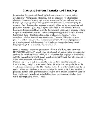 Difference Between Phonetics And Phonology
Introduction: Phonetics and phonology both study the sound system but in a
different way. Phonetics and Phonology both are important for a language as
phonetics represents the speech production system and the perception of human
beings, sign language and phonology represents the sound system conveying its
meaning. Every language has language system by which we can communicate and
pronounce words in a good way. Linguistics is called as the Scientific Study of
Language . Linguistics utilizes scientific formulas and principles in language system.
Linguistics has several branches. Phoneticsand phonologyare the two fundamental
branches of them. Phonology often guided by phonetics. Phonology is also
sometimes called as phonemics or phonematics. The main difference between
phonetics and phonology is that phonetics concerned with physical properties of
pronouncing sounds and phonology concerned with the organized structure of
language though these two study the sound system.
Body 1: Phonetics: Phonetics (pronounced /fЙ™Л€nЙ›tЙ
Єks/, from the Greek:
П†П‰ОЅО®, phЕЌnД“, sound, voice ) is a branch of linguistics that comprises the
study of the sounds of human speech, or in the case of sign language It is concerned
with the physical properties of speech sounds or signs (phones): their physiological ...
Show more content on Helpwriting.net ...
Pronouncing every sound, there must be some air flows from the lungs. The air
leaves the body through nose or mouth. When the air passes through the throat, the
vocal cords sometimes vibrate. The vibration makes the sounds voiced. When the air
doesn t vibrate the vocal cords, the sounds might be voiceless. Different sounds are
produced from different positions such as tongue, nose, lips etc. Vocal tract identifies
from head to neck. Vocal tract is divided into three major organs including lungs
which help to produce sounds. Those
 
