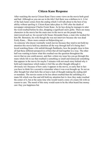 Citizen Kane Response
After watching the movie Citizen Kane I have some views on the movie both good
and bad. Although as you can see in the title I feel there was a dullness to it. A lot
of the lack luster comes from the ending which I will talk about to the best of my
ability without spoiling it. Citizen Kane takes place in 1941 after the death of
newspaper entrepreneur Charles Foster Kane. As he lays dying he manages to utter
the word rosebud before he dies, dropping a significant snow globe. There are many
characters in the movie but the main ones in the movie are the people being
interviewed such as: his second wife Susan Alexander Kane, a man who worked for
him Mr. Bernstein, his wife though she was not interview because she was dead
Emily Kane,... Show more content on Helpwriting.net ...
As someone who doesn t normally watch movies because they tend to not hold my
attention this movie held my attention all the way through half of it being that I
loved watching Kane s life unfold through flashbacks, how the people close to him
all had these different perspectives of him that all tied together in a way. The other
half was wanting to know what this rosebud was the question throughout the
movie that no one could answer, and that s where my issue lies you go through this
mans whole life to see that rosebud is something so small and minuscule something
that appears in the movie for maybe 5 minutes with not much story behind why it
held such importance which makes it feel like an after thought although it
obviously isn t because of how early it appears in the movie, so early that in fact
you have to think for a second to remember when it was even brought up. So not an
after thought but what feels like at least a lack of thought making the ending dull
or mundane. The movies seems to be less about rosebud than the unfolding of a
mans life which was fine and still held my attention but it s how they make rosebud
the center of it, but at the same time who would watch a story of a mans life with no
reason to care. The moral of this story would seem to be the often heard line money
can t buy you happiness but
 