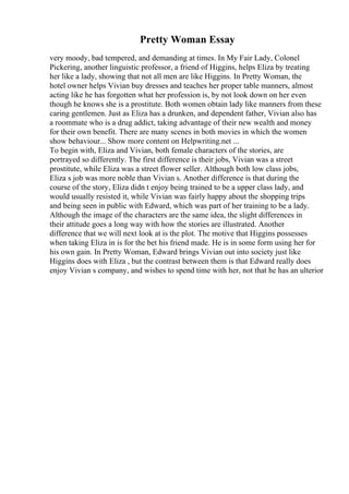 Pretty Woman Essay
very moody, bad tempered, and demanding at times. In My Fair Lady, Colonel
Pickering, another linguistic professor, a friend of Higgins, helps Eliza by treating
her like a lady, showing that not all men are like Higgins. In Pretty Woman, the
hotel owner helps Vivian buy dresses and teaches her proper table manners, almost
acting like he has forgotten what her profession is, by not look down on her even
though he knows she is a prostitute. Both women obtain lady like manners from these
caring gentlemen. Just as Eliza has a drunken, and dependent father, Vivian also has
a roommate who is a drug addict, taking advantage of their new wealth and money
for their own benefit. There are many scenes in both movies in which the women
show behaviour... Show more content on Helpwriting.net ...
To begin with, Eliza and Vivian, both female characters of the stories, are
portrayed so differently. The first difference is their jobs, Vivian was a street
prostitute, while Eliza was a street flower seller. Although both low class jobs,
Eliza s job was more noble than Vivian s. Another difference is that during the
course of the story, Eliza didn t enjoy being trained to be a upper class lady, and
would usually resisted it, while Vivian was fairly happy about the shopping trips
and being seen in public with Edward, which was part of her training to be a lady.
Although the image of the characters are the same idea, the slight differences in
their attitude goes a long way with how the stories are illustrated. Another
difference that we will next look at is the plot. The motive that Higgins possesses
when taking Eliza in is for the bet his friend made. He is in some form using her for
his own gain. In Pretty Woman, Edward brings Vivian out into society just like
Higgins does with Eliza , but the contrast between them is that Edward really does
enjoy Vivian s company, and wishes to spend time with her, not that he has an ulterior
 