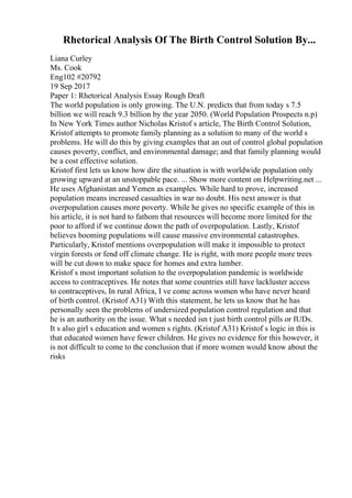 Rhetorical Analysis Of The Birth Control Solution By...
Liana Curley
Ms. Cook
Eng102 #20792
19 Sep 2017
Paper 1: Rhetorical Analysis Essay Rough Draft
The world population is only growing. The U.N. predicts that from today s 7.5
billion we will reach 9.3 billion by the year 2050. (World Population Prospects n.p)
In New York Times author Nicholas Kristof s article, The Birth Control Solution,
Kristof attempts to promote family planning as a solution to many of the world s
problems. He will do this by giving examples that an out of control global population
causes poverty, conflict, and environmental damage; and that family planning would
be a cost effective solution.
Kristof first lets us know how dire the situation is with worldwide population only
growing upward at an unstoppable pace. ... Show more content on Helpwriting.net ...
He uses Afghanistan and Yemen as examples. While hard to prove, increased
population means increased casualties in war no doubt. His next answer is that
overpopulation causes more poverty. While he gives no specific example of this in
his article, it is not hard to fathom that resources will become more limited for the
poor to afford if we continue down the path of overpopulation. Lastly, Kristof
believes booming populations will cause massive environmental catastrophes.
Particularly, Kristof mentions overpopulation will make it impossible to protect
virgin forests or fend off climate change. He is right, with more people more trees
will be cut down to make space for homes and extra lumber.
Kristof s most important solution to the overpopulation pandemic is worldwide
access to contraceptives. He notes that some countries still have lackluster access
to contraceptives, In rural Africa, I ve come across women who have never heard
of birth control. (Kristof A31) With this statement, he lets us know that he has
personally seen the problems of undersized population control regulation and that
he is an authority on the issue. What s needed isn t just birth control pills or IUDs.
It s also girl s education and women s rights. (Kristof A31) Kristof s logic in this is
that educated women have fewer children. He gives no evidence for this however, it
is not difficult to come to the conclusion that if more women would know about the
risks
 