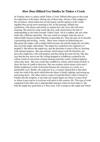 How Does Dillard Use Similes In Tinker s Creek
In Virginia, there is a place called Tinker s Creek. Dillard often goes to this creek
for experiences with nature. During one of these trips, she has a little snippet of
the revelation, which makes her see the beauty and the ugliness of the world
together thus giving more meaning to life. In this passage, Dillard uses
symbolism, verb choice and similes to explain how she views life with more
meaning. She starts by using words like lost, sunk which shows the lack of
understanding as she looks towards Tinker Creek. All of a sudden, she sees what
looks like a Martian spaceship . She uses simile to compare what she sees as
otherworldly because neither Martian or spaceship are. Then she goes on to describe
it pirouetting and twirling , words... Show more content on Helpwriting.net ...
She greets the maple, with a simple Hullo because she and the maple key are alike,
they are both single, individuals. The maple key symbolizes the singleness of
people(?). She throws the maple key, and she describes it when it flies as, bristling
with animate purpose . She uses animate which means with life therefore, she
gives this maple key a life with purpose and thus doing the same for her. She also
says that the key moves not like a thing dropped or windblown, pushed by the
witless winds of convection currents hauling round the world s rondure [sphere]
where they must . She uses words like windblown, witless which means foolish, to
show the lack of a path or direction. She uses rondure which means circle and it
further emphasizes a lack of direction because the wind goes in a circle, in a
predictable cycle. Rather, she expresses it as, a creature spread thin to that other
wind, the wind of the spirit which bloweth where it listeth, lighting, and raising up,
and easing down . The other wind is a type of wind that blows where it listens to.
Further into the scripture, it says that one cannot figure out where it comes from
or where it goes and so is everyone with spirit in this context, life. This type of wind
compared to the other one is unpredictable and goes where its heart takes it. She
bids the maple key good luck as it flies away. Life is unique to the maple leaf which
 