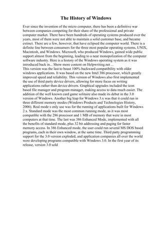The History of Windows
Ever since the invention of the micro computer, there has been a definitive war
between companies competing for their share of the professional and private
computer market. There have been hundreds of operating systems produced over the
years, most of them were not able to maintain a solid customer base, and became
extinct. There are a few, however, that have eclipsed the computer world. There is a
definite line between consumers for the three most popular operating systems, UNIX,
Macintosh, and Windows. Microsoft, who produced Windows, gained wide public
support almost from the beginning, leading to a near monopolization of the computer
software industry. Here is a history of the Windows operating system as it was
introduced back in... Show more content on Helpwriting.net ...
This version was the last to boast 100% backward compatibility with older
windows applications. It was based on the new Intel 386 processor, which greatly
improved speed and reliability. This version of Windows also first implemented
the use of third party device drivers, allowing for more focus on writing
applications rather than device drivers. Graphical upgrades included the icon
based file manager and program manager, making access to data much easier. The
addition of the well known card game solitaire also made its debut in the 3.0
version of Windows. Another big leap for Windows 3.x was that it could run in
three different memory modes (Windows Products and Technologies History,
2006). Real mode s only use was for the running of applications built for Windows
2.x. Standard mode was the most common running mode, as it was most
compatible with the 286 processor and 1 MB of memory that were in most
computers at that time. The last was 386 Enhanced Mode, implemented with all
the benefits of standard mode, plus 32 bit addressing and paging for faster
memory access. In 386 Enhanced mode, the user could run several MS DOS based
programs, each in their own window, at the same time. Third party programming
support for the 3.0 version exploded, and application companies all over the world
were developing programs compatible with Windows 3.0. In the first year of its
release, version 3.0 sold
 