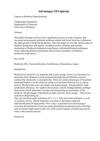 Advantages Of Lipirani
Lipases in Biodiesel Manufacturing
Chathuranga Chandrasiri
Department of Chemistry
University of Kelaniya
Abstract
The global shortages of fossil fuels, significant increase in crude oil prices, and
increased environmental pollution problems related with fossil fuels have influenced
the rapid growth in biodiesel production. This term paper reviews the current status of
biodiesel production with lipases, including sources of lipases and reaction
mechanism of biodiesel production using lipases, and immobilization techniques,
factors affecting biodiesel production and economic feasibility of biodiesel
production using lipases.
Key words
Biodiesel, Oils, Transesterification, Esterification, Biocatalysts, Lipase
Introduction
Biodiesel is a biofuels very important and a clean energy source as an alternative to
petroleum fuels. Biodiesel can be produced through transesterification reaction
catalysed by chemically or enzymatically. There are certain advantages of Enzymatic
transesterification over the chemical catalysis of transesterification as it is a green
process. Biodiesel has some advantages and disadvantages. Transportability, high
combustion efficiency, low sulphur and aromatic content, biodegradability and high
flash points which important in storage and transporting are advantages of the
biodiesel. Disadvantages of biodiesel are high viscosity, lower energy... Show more
content on Helpwriting.net ...
They are classified under hydrolases EC 3.1.1.3. They have both hydrolytic as well
as synthetic activity. Much researches were done on the lipase catalysed
transesterification of triglycerides. Now a day s researchers have been trying to
overcome the limitations of enzyme catalysed biodiesel production such as the high
cost of enzyme, high reaction time, low yield, need of organic solvents and need of
water in the reaction mixture.
Sources of
 