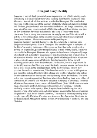 Divergent Essay Identity
Everyone is special. Each person is known to present a zeal of individuality, each
specialising in a unique set of traits while learning from them to create new ones.
Moreover, Veronica Roth has written a novel called Divergent. The novel takes
place in a world composed of the ideology of identity where each person is divided
into factions , places that tell how they think and behave. All things considered, the
story identifies many components of self identity and symbolises it into a new take
on how the human perceives individuality. The story is followed by many
characters, Four, a young man empowered by an ugly past, and Tris, a teen with a
gift she is forced to partake. In the novelDivergent, self identity is exemplified
through the actions... Show more content on Helpwriting.net ...
Likewise, humanity can find themselves like Tris, where she is baptised with
dangerous and unexpected titles in Divergent. The term Divergent is an impact of
the life of the society in the novel. Divergents are described to be people with a
diverse set of emotions, possibly bring unbalance to their orderly utopia. Tris never
expected to be Divergent. However, she represents how human beings usually cope
when faced with a disorderly circumstance. She describes her trait of diversity as if
вЂ’someone breathed new air into my lungs. (Roth 442) Insignificance, acceptance
is a huge step to recognising self identity. Tris has learned to define herself
according to one of her most doubted moral. For instance, it was a huge breath for
her to fully embrace her Divergent mind. Similarly, men and women can learn from
this as a life lesson as the unexpected can be the most beneficial on how they
perceive themselves. Nevertheless, Tris also relies on the brave and selfish persona
as a Dauntless initiate. Despite lived in a brave new world of adventure she realises
the true definition of her bravery and bravery among others. Beforehand, Tris used
to live in a complete opposite of dauntless where those dwelling lived upon pillars of
selflessness. In a mature talk with Four about her experience in Dauntless, she states
вЂ’that selfishness and bravery aren t all that different. (Roth 336) Even when traits
have a reasonable contrast, those opposite contracts. For instance, Tris finds
similarity between a discrepancy. Thus, it symbolises that believing that each
emotion of one s life builds upon each other creates a personality that can overcome
the greatest of odds. In her time in Dauntless, Tris creates a friendship among many
people, especially Christina. Christina was known as Tris first actual friend, due to
the boundaries in Abnegation, her last faction. Over the course of the book, Tris and
Christina
 