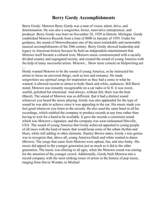 Berry Gordy Accomplishments
Berry Gordy: Motown Berry Gordy was a man of vision, talent, drive, and
determination. He was also a songwriter, boxer, innovative entrepreneur, and
producer. Berry Gordy was born on November 28, 1929 in Detroit, Michigan. Gordy
established Motown Records from a loan of $800 in January of 1959. Under his
guidance, the sound of Motownbecame one of the most remarkable and memorable
musical accomplishments of the 20th century. Berry Gordy showed leadership and
legacy in American history because he built an independent entertainment that
Motown itself became a cultural icon, Motown music communicated with a racially
divided country and segregated society, and created the sound of young America with
the help of many successful artists. Motown... Show more content on Helpwriting.net
...
Hordy wanted Motown to be the sound of young America, so he instructed his
artists to focus on universal things, such as loss and romance. He made
songwriters use spiritual songs for inspiration so they had a sense in what he
wanted; it allowed records to attract to both, black and white, audiences. Bill Barol
noted, Motown was instantly recognizable on a car radio or hi fi: it was sweet,
soulful, polished but emotional. And always, without fail, there was the beat
(Barol). The sound of Motown was so different, that it had a distinct sound
whenever you heard the music playing. Gordy was also applauded for the type of
sound he was able to achieve since it was appealing to the ear. His music made you
feel good whenever you listen to the records. He also used the same band in all his
recordings, which enabled the company to produce records at any time rather than
having to wait for a band to be available. It gave the records a consistent sound
which was Motown s signature, and the company was soon nicknamed Hitsville,
USA. The sound of young America that Gordy achieved appealed to young people
of all races with the kind of music that would keep some of the urban rhythm and
blues, while still adding in other elements. Stanley Brown states, Gordy s true genius
was to recognize that, above all, young America black and white wanted to dance
(Brown). The songs that came from Motown were upbeat, fun, and also funky. His
music did appeal to the younger generation just as much as it did to the older
generation. The music was alluring to all ages, when the Motown sound was aiming
for the attention of the younger crowd. Additionally, Gordy built Motown into a
record company with the most striking roster of artists in the history of pop music,
ranging from Stevie Wonder, to Michael
 