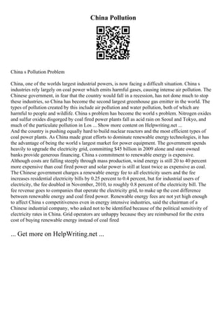 China Pollution
China s Pollution Problem
China, one of the worlds largest industrial powers, is now facing a difficult situation. China s
industries rely largely on coal power which emits harmful gases, causing intense air pollution. The
Chinese government, in fear that the country would fall in a recession, has not done much to stop
these industries, so China has become the second largest greenhouse gas emitter in the world. The
types of pollution created by this include air pollution and water pollution, both of which are
harmful to people and wildlife. China s problem has become the world s problem. Nitrogen oxides
and sulfur oxides disgorged by coal fired power plants fall as acid rain on Seoul and Tokyo, and
much of the particulate pollution in Los ... Show more content on Helpwriting.net ...
And the country is pushing equally hard to build nuclear reactors and the most efficient types of
coal power plants. As China made great efforts to dominate renewable energytechnologies, it has
the advantage of being the world s largest market for power equipment. The government spends
heavily to upgrade the electricity grid, committing $45 billion in 2009 alone and state owned
banks provide generous financing. China s commitment to renewable energy is expensive.
Although costs are falling steeply through mass production, wind energy is still 20 to 40 percent
more expensive than coal fired power and solar power is still at least twice as expensive as coal.
The Chinese government charges a renewable energy fee to all electricity users and the fee
increases residential electricity bills by 0.25 percent to 0.4 percent, but for industrial users of
electricity, the fee doubled in November, 2010, to roughly 0.8 percent of the electricity bill. The
fee revenue goes to companies that operate the electricity grid, to make up the cost difference
between renewable energy and coal fired power. Renewable energy fees are not yet high enough
to affect China s competitiveness even in energy intensive industries, said the chairman of a
Chinese industrial company, who asked not to be identified because of the political sensitivity of
electricity rates in China. Grid operators are unhappy because they are reimbursed for the extra
cost of buying renewable energy instead of coal fired
... Get more on HelpWriting.net ...
 