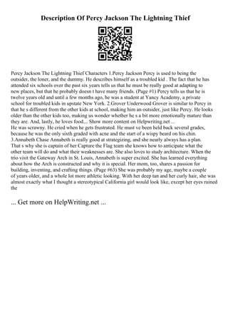 Description Of Percy Jackson The Lightning Thief
Percy Jackson The Lightning Thief Characters 1.Percy Jackson Percy is used to being the
outsider, the loner, and the dummy. He describes himself as a troubled kid . The fact that he has
attended six schools over the past six years tells us that he must be really good at adapting to
new places, but that he probably doesn t have many friends. (Page #1) Percy tells us that he is
twelve years old and until a few months ago, he was a student at Yancy Academy, a private
school for troubled kids in upstate New York. 2.Grover Underwood Grover is similar to Percy in
that he s different from the other kids at school, making him an outsider, just like Percy. He looks
older than the other kids too, making us wonder whether he s a bit more emotionally mature than
they are. And, lastly, he loves food.... Show more content on Helpwriting.net ...
He was scrawny. He cried when he gets frustrated. He must ve been held back several grades,
because he was the only sixth graded with acne and the start of a wispy beard on his chin.
3.Annabeth Chase Annabeth is really good at strategizing, and she nearly always has a plan.
That s why she is captain of her Capture the Flag team she knows how to anticipate what the
other team will do and what their weaknesses are. She also loves to study architecture. When the
trio visit the Gateway Arch in St. Louis, Annabeth is super excited. She has learned everything
about how the Arch is constructed and why it is special. Her mom, too, shares a passion for
building, inventing, and crafting things. (Page #63) She was probably my age, maybe a couple
of years older, and a whole lot more athletic looking. With her deep tan and her curly hair, she was
almost exactly what I thought a stereotypical California girl would look like, except her eyes ruined
the
... Get more on HelpWriting.net ...
 