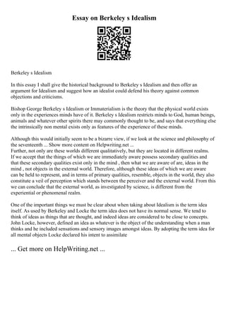 Essay on Berkeley s Idealism
Berkeley s Idealism
In this essay I shall give the historical background to Berkeley s Idealism and then offer an
argument for Idealism and suggest how an idealist could defend his theory against common
objections and criticisms.
Bishop George Berkeley s Idealism or Immaterialism is the theory that the physical world exists
only in the experiences minds have of it. Berkeley s Idealism restricts minds to God, human beings,
animals and whatever other spirits there may commonly thought to be, and says that everything else
the intrinsically non mental exists only as features of the experience of these minds.
Although this would initially seem to be a bizarre view, if we look at the science and philosophy of
the seventeenth ... Show more content on Helpwriting.net ...
Further, not only are these worlds different qualitatively, but they are located in different realms.
If we accept that the things of which we are immediately aware possess secondary qualities and
that these secondary qualities exist only in the mind , then what we are aware of are, ideas in the
mind , not objects in the external world. Therefore, although these ideas of which we are aware
can be held to represent, and in terms of primary qualities, resemble, objects in the world, they also
constitute a veil of perception which stands between the perceiver and the external world. From this
we can conclude that the external world, as investigated by science, is different from the
experiential or phenomenal realm.
One of the important things we must be clear about when taking about Idealism is the term idea
itself. As used by Berkeley and Locke the term idea does not have its normal sense. We tend to
think of ideas as things that are thought, and indeed ideas are considered to be close to concepts.
John Locke, however, defined an idea as whatever is the object of the understanding when a man
thinks and he included sensations and sensory images amongst ideas. By adopting the term idea for
all mental objects Locke declared his intent to assimilate
... Get more on HelpWriting.net ...
 