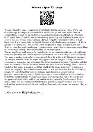 Women s Sport Coverage
Women s Sport Coverage is Decreasing We are the best in the world, have three World Cup
championships, four Olympic championships, and the men get paid more to just show up
compared to how much we get paid to win major championships, says Hope Solo (American
Goalkeeper). In the 1920 s the issue of broadcasting, promoting, and displaying women s sport
equal to men was brought about. Gertrude Ederle, a competitive american swimmer in 1926
became the first womanto swim the English Channel, while also breaking the malerecord. She is
just one of the examples of how women s sport has proven to be just as successful as men s.
However since then much has changed revolving around equality in men and women sports. There
has always been lacking... Show more content on Helpwriting.net ...
Women sacrifice as much as men, for example after giving birth they make impressive efforts to
come back to competitive levels while men have not been said to make any of these such efforts.
This leads to another point on how women actually have the ability to do things most men can t.
For example, men don t have the proper body types to perform in figure skating, synchronized
swimming, or gymnastics like women can. The competitiveness is the same. The quality and skill
levels are the same. Different, of course, but not inferior in any way (Ottoway). Even if a female
was better than a male at a certain sport they would still be treated as inferior. For example a
female hockey player, Rachel Fradette states, even if I was a better athlete than the male hockey
players, my team still got the worse ice time and treated as almost a joke when we
practiced...women not only have to fight for their stance, but they also have to be the absolute
best at their craft (Fradette). When girls get treated this way they then start to lose the love of
the sport which leads to less and less role models and less successful female athletes. These
female athlete role models are important for future generations as girls decide to also become
athletes they want someone to look up to and learn from and realize to not give up even if they are
treated
... Get more on HelpWriting.net ...
 