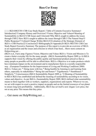 Ikea Csr Essay
| | | | | IKEAMGT301 CSR Case Study Report| | Table of Contents Executive Summary1
Introduction2 Company History and Overview3 Vision, Objective and Values4 Meaning of
Sustainability to IKEA5 CSR Issues and Criticism6 Why IKEA sought to address the issues
through CSR12 How IKEA sought to address the issues through CSR13 The Natural Step15
Public Response17 Cultural Change Within IKEA18 Evaluation of the Strategic Element of
IKEA s CSR Practice22 Conclusion23 Bibliography24 Appendix26 IKEA MGT301 CSR Case
Study Report Executive Summary The purpose of this report is to provide an overview of IKEA
as an organization and the issues and criticism in which it has been... Show more content on
Helpwriting.net ...
(IKEA n.d., Facts amp; Figures) Vision, Objective and Values IKEA s Vision and Mission is To
create a better everyday life for the many people . (IKEA Sustainability Report 2009, p. 6) IKEA
supports their vision by offering the public quality and functional products priced so that as
many people as possible will be able to afford them. IKEA s Objective is to make products which
have minimum impact on the environment and to manufacture them in a socially responsible
way . (European Foundation for the Improvement of Living and Working Conditions 2008)
IKEA s Values are: * Doing more with less * Being humble by listening to and learning from
others, especially its stakeholders * Being fair and honest * Togetherness * Humbleness *
Simplicity * Consciousness (IKEA Sustainability Report 2009, p. 7) Meaning of Sustainability
to IKEA IKEA has established and defined the meaning of sustainability according to its vision,
values and objective. As per IKEA s Sustainability Report 2009, IKEA defined what sustainability
means to them together with co workers, suppliers, organizations and experts: Wherever we are,
we act with respect to exert a positive impact on people and on the limited resources of our planet
to ensure long term profitability . Additionally, IKEA has set itself a new slogan: Low price, but
not at any price This means that they price
... Get more on HelpWriting.net ...
 