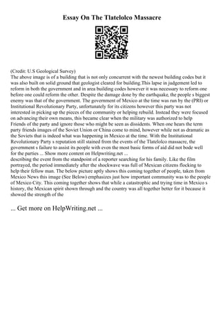 Essay On The Tlatelolco Massacre
(Credit: U.S Geological Survey)
The above image is of a building that is not only concurrent with the newest building codes but it
was also built on solid ground that geologist cleared for building.This lapse in judgement led to
reform in both the government and in area building codes however it was necessary to reform one
before one could reform the other. Despite the damage done by the earthquake, the people s biggest
enemy was that of the government. The government of Mexico at the time was run by the (PRI) or
Institutional Revolutionary Party, unfortunately for its citizens however this party was not
interested in picking up the pieces of the community or helping rebuild. Instead they were focused
on advancing their own means, this became clear when the military was authorized to help
Friends of the party and ignore those who might be seen as dissidents. When one hears the term
party friends images of the Soviet Union or China come to mind, however while not as dramatic as
the Soviets that is indeed what was happening in Mexico at the time. With the Institutional
Revolutionary Party s reputation still stained from the events of the Tlatelolco massacre, the
government s failure to assist its people with even the most basic forms of aid did not bode well
for the parties ... Show more content on Helpwriting.net ...
describing the event from the standpoint of a reporter searching for his family. Like the film
portrayed, the period immediately after the shockwave was full of Mexican citizens flocking to
help their fellow man. The below picture aptly shows this coming together of people, taken from
Mexico News this image (See Below) emphasizes just how important community was to the people
of Mexico City. This coming together shows that while a catastrophic and trying time in Mexico s
history, the Mexican spirit shown through and the country was all together better for it because it
showed the strength of the
... Get more on HelpWriting.net ...
 
