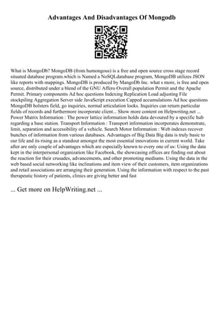 Advantages And Disadvantages Of Mongodb
What is MongoDb? MongoDB (from humongous) is a free and open source cross stage record
situated database program.which is Named a NoSQLdatabase program, MongoDB utilizes JSON
like reports with mappings. MongoDB is produced by MangoDb Inc. what s more, is free and open
source, distributed under a blend of the GNU Affero Overall population Permit and the Apache
Permit. Primary components Ad hoc questions Indexing Replication Load adjusting File
stockpiling Aggregation Server side JavaScript execution Capped accumulations Ad hoc questions
MongoDB bolsters field, go inquiries, normal articulation looks. Inquiries can return particular
fields of records and furthermore incorporate client... Show more content on Helpwriting.net ...
Power Matrix Information : The power lattice information holds data devoured by a specific hub
regarding a base station. Transport Information : Transport information incorporates demonstrate,
limit, separation and accessibility of a vehicle. Search Motor Information : Web indexes recover
bunches of information from various databases. Advantages of Big Data Big data is truly basic to
our life and its rising as a standout amongst the most essential innovations in current world. Take
after are only couple of advantages which are especially known to every one of us: Using the data
kept in the interpersonal organization like Facebook, the showcasing offices are finding out about
the reaction for their crusades, advancements, and other promoting mediums. Using the data in the
web based social networking like inclinations and item view of their customers, item organizations
and retail associations are arranging their generation. Using the information with respect to the past
therapeutic history of patients, clinics are giving better and fast
... Get more on HelpWriting.net ...
 