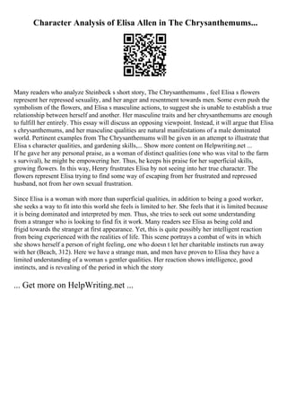 Character Analysis of Elisa Allen in The Chrysanthemums...
Many readers who analyze Steinbeck s short story, The Chrysanthemums , feel Elisa s flowers
represent her repressed sexuality, and her anger and resentment towards men. Some even push the
symbolism of the flowers, and Elisa s masculine actions, to suggest she is unable to establish a true
relationship between herself and another. Her masculine traits and her chrysanthemums are enough
to fulfill her entirely. This essay will discuss an opposing viewpoint. Instead, it will argue that Elisa
s chrysanthemums, and her masculine qualities are natural manifestations of a male dominated
world. Pertinent examples from The Chrysanthemums will be given in an attempt to illustrate that
Elisa s character qualities, and gardening skills,... Show more content on Helpwriting.net ...
If he gave her any personal praise, as a woman of distinct qualities (one who was vital to the farm
s survival), he might be empowering her. Thus, he keeps his praise for her superficial skills,
growing flowers. In this way, Henry frustrates Elisa by not seeing into her true character. The
flowers represent Elisa trying to find some way of escaping from her frustrated and repressed
husband, not from her own sexual frustration.
Since Elisa is a woman with more than superficial qualities, in addition to being a good worker,
she seeks a way to fit into this world she feels is limited to her. She feels that it is limited because
it is being dominated and interpreted by men. Thus, she tries to seek out some understanding
from a stranger who is looking to find fix it work. Many readers see Elisa as being cold and
frigid towards the stranger at first appearance. Yet, this is quite possibly her intelligent reaction
from being experienced with the realities of life. This scene portrays a combat of wits in which
she shows herself a person of right feeling, one who doesn t let her charitable instincts run away
with her (Beach, 312). Here we have a strange man, and men have proven to Elisa they have a
limited understanding of a woman s gentler qualities. Her reaction shows intelligence, good
instincts, and is revealing of the period in which the story
... Get more on HelpWriting.net ...
 