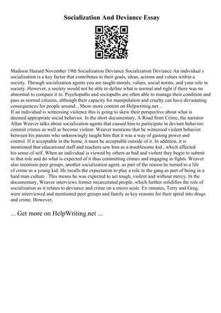 Socialization And Deviance Essay
Madison Hazard November 19th Socialization Deviance Socialization Deviance An individual s
socialization is a key factor that contributes to their goals, ideas, actions and values within a
society. Through socialization agents you are taught morals, values, social norms, and your role in
society. However, a society would not be able to define what is normal and right if there was no
abnormal to compare it to. Psychopaths and sociopaths are often able to manage their condition and
pass as normal citizens, although their capacity for manipulation and cruelty can have devastating
consequences for people around... Show more content on Helpwriting.net ...
If an individual is witnessing violence this is going to skew their perspective about what is
deemed appropriate social behavior. In the short documentary, A Road from Crime, the narrator
Allan Weaver talks about socialization agents that caused him to participate in deviant behavior,
commit crimes as well as become violent. Weaver mentions that he witnessed violent behavior
between his parents who unknowingly taught him that it was a way of gaining power and
control. If it acceptable in the home, it must be acceptable outside of it. In addition, it is
mentioned that educational staff and teachers saw him as a troublesome kid , which affected
his sense of self. When an individual is viewed by others as bad and violent they begin to submit
to that role and do what is expected of it thus committing crimes and engaging in fights. Weaver
also mentions peer groups, another socialization agent, as part of the reason he turned to a life
of crime as a young kid. He recalls the expectation to play a role in the gang as part of being in a
hard man culture . This means he was expected to act tough, violent and without mercy. In the
documentary, Weaver interviews former incarcerated people, which further solidifies the role of
socialization as it relates to deviance and crime on a micro scale. Ex inmates, Terry and Greg,
were interviewed and mentioned peer groups and family as key reasons for their spiral into drugs
and crime. However,
... Get more on HelpWriting.net ...
 