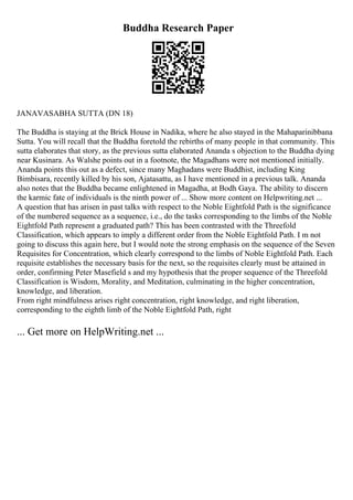Buddha Research Paper
JANAVASABHA SUTTA (DN 18)
The Buddha is staying at the Brick House in Nadika, where he also stayed in the Mahaparinibbana
Sutta. You will recall that the Buddha foretold the rebirths of many people in that community. This
sutta elaborates that story, as the previous sutta elaborated Ananda s objection to the Buddha dying
near Kusinara. As Walshe points out in a footnote, the Magadhans were not mentioned initially.
Ananda points this out as a defect, since many Maghadans were Buddhist, including King
Bimbisara, recently killed by his son, Ajatasattu, as I have mentioned in a previous talk. Ananda
also notes that the Buddha became enlightened in Magadha, at Bodh Gaya. The ability to discern
the karmic fate of individuals is the ninth power of ... Show more content on Helpwriting.net ...
A question that has arisen in past talks with respect to the Noble Eightfold Path is the significance
of the numbered sequence as a sequence, i.e., do the tasks corresponding to the limbs of the Noble
Eightfold Path represent a graduated path? This has been contrasted with the Threefold
Classification, which appears to imply a different order from the Noble Eightfold Path. I m not
going to discuss this again here, but I would note the strong emphasis on the sequence of the Seven
Requisites for Concentration, which clearly correspond to the limbs of Noble Eightfold Path. Each
requisite establishes the necessary basis for the next, so the requisites clearly must be attained in
order, confirming Peter Masefield s and my hypothesis that the proper sequence of the Threefold
Classification is Wisdom, Morality, and Meditation, culminating in the higher concentration,
knowledge, and liberation.
From right mindfulness arises right concentration, right knowledge, and right liberation,
corresponding to the eighth limb of the Noble Eightfold Path, right
... Get more on HelpWriting.net ...
 