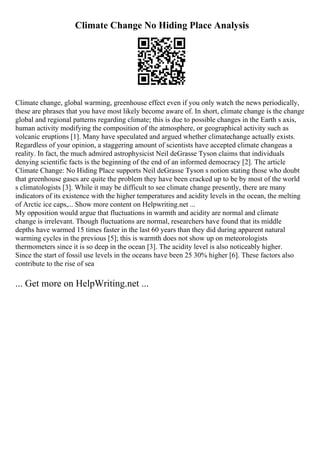 Climate Change No Hiding Place Analysis
Climate change, global warming, greenhouse effect even if you only watch the news periodically,
these are phrases that you have most likely become aware of. In short, climate change is the change
global and regional patterns regarding climate; this is due to possible changes in the Earth s axis,
human activity modifying the composition of the atmosphere, or geographical activity such as
volcanic eruptions [1]. Many have speculated and argued whether climatechange actually exists.
Regardless of your opinion, a staggering amount of scientists have accepted climate changeas a
reality. In fact, the much admired astrophysicist Neil deGrasse Tyson claims that individuals
denying scientific facts is the beginning of the end of an informed democracy [2]. The article
Climate Change: No Hiding Place supports Neil deGrasse Tyson s notion stating those who doubt
that greenhouse gases are quite the problem they have been cracked up to be by most of the world
s climatologists [3]. While it may be difficult to see climate change presently, there are many
indicators of its existence with the higher temperatures and acidity levels in the ocean, the melting
of Arctic ice caps,... Show more content on Helpwriting.net ...
My opposition would argue that fluctuations in warmth and acidity are normal and climate
change is irrelevant. Though fluctuations are normal, researchers have found that its middle
depths have warmed 15 times faster in the last 60 years than they did during apparent natural
warming cycles in the previous [5]; this is warmth does not show up on meteorologists
thermometers since it is so deep in the ocean [3]. The acidity level is also noticeably higher.
Since the start of fossil use levels in the oceans have been 25 30% higher [6]. These factors also
contribute to the rise of sea
... Get more on HelpWriting.net ...
 