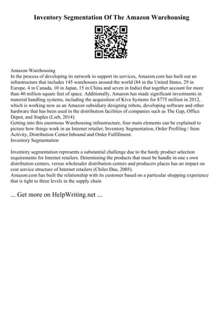 Inventory Segmentation Of The Amazon Warehousing
Amazon Warehousing
In the process of developing its network to support its services, Amazon.com has built out an
infrastructure that includes 145 warehouses around the world (84 in the United States, 29 in
Europe, 4 in Canada, 10 in Japan, 15 in China and seven in India) that together account for more
than 40 million square feet of space. Additionally, Amazon has made significant investments in
material handling systems, including the acquisition of Kiva Systems for $775 million in 2012,
which is working now as an Amazon subsidiary designing robots, developing software and other
hardware that has been used in the distribution facilities of companies such as The Gap, Office
Depot, and Staples (Lieb, 2014).
Getting into this enormous Warehousing infrastructure, four main elements can be explained to
picture how things work in an Internet retailer; Inventory Segmentation, Order Profiling / Item
Activity, Distribution Center Inbound and Order Fulfillment.
Inventory Segmentation
Inventory segmentation represents a substantial challenge due to the hardy product selection
requirements for Internet retailers. Determining the products that must be handle in one s own
distribution centers, versus wholesaler distribution centers and producers places has an impact on
cost service structure of Internet retailers (Chiles Dau, 2005).
Amazon.com has built the relationship with its customer based on a particular shopping experience
that is tight to three levels in the supply chain
... Get more on HelpWriting.net ...
 
