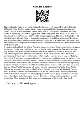 Cadillac Records
The film Cadillac Records is a biopic that retells the story of a few major R B artists during the
1950s and 1960s. The film mainly focuses on the characters Muddy Waters and the Leonard
Chess. The film later includes other famous artists such as Chuck Berry, Etta James, and Little
Walter. It also briefly shows Mick Jagger, from The Rolling Stones near the end of the film, and
occasionally Howlin Wolf and Hubert Sumlin make an appearance. The movie first introduces the
main characters. Leonard Chess is portrayed to audience as an ambitious young man. His parents
were polish immigrants, and he dreams of being successful and rich. As the movie progresses and
he is shown to be a competent businessman; and he also seems to care for the... Show more content
on Helpwriting.net ...
It was especially difficult for African American women musicians. Women were not seen as equals
to men, they needed men to help them even get into the music industry and they needed men to
help them get their music recorded and heard. One scene, toward the middle of the movie was
very interesting to watch. The scene showed both African Americans and White Americans
enjoying one of Chuck Berry s performances where he plays his most famous song Maybellene .
However, at first the two groups were divided by rope. At one point in the show, the audience broke
through the rope and were dancing together. This scene showed that even though African American
musicians had a more difficult time in the music industry, their music was popular and enjoyed by
everyone. While the movie was about the lives of the people involved with Chess Records, mostly
Leonard Chess, Muddy Waters, and a few other artists, it was narrated by Willie Dixon. Willie
Dixon wrote a famous song sung by Muddy Waters featured in the film called Hoochie Coochie
Man . While Willie Dixon was a famous musician, he was more involved with the business side
of Chess Records, which gave him a better perspective of what was going on in both the business
side of the industry and in the music. The way the biopic is told shows the ups and downs of the
artists lives. While it does show their triumphs, it shows more of the struggles they faced.
... Get more on HelpWriting.net ...
 