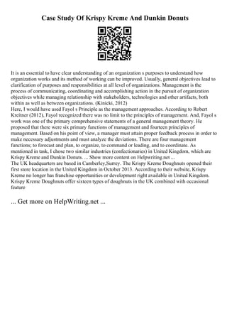 Case Study Of Krispy Kreme And Dunkin Donuts
It is an essential to have clear understanding of an organization s purposes to understand how
organization works and its method of working can be improved. Usually, general objectives lead to
clarification of purposes and responsibilities at all level of organizations. Management is the
process of communicating, coordinating and accomplishing action in the pursuit of organization
objectives while managing relationship with stakeholders, technologies and other artifacts, both
within as well as between organizations. (Kinicki, 2012)
Here, I would have used Fayol s Principle as the management approaches. According to Robert
Kreitner (2012), Fayol recognized there was no limit to the principles of management. And, Fayol s
work was one of the primary comprehensive statements of a general management theory. He
proposed that there were six primary functions of management and fourteen principles of
management. Based on his point of view, a manager must attain proper feedback process in order to
make necessary adjustments and must analyze the deviations. There are four management
functions; to forecast and plan, to organize, to command or leading, and to coordinate. As
mentioned in task, I chose two similar industries (confectionaries) in United Kingdom, which are
Krispy Kreme and Dunkin Donuts. ... Show more content on Helpwriting.net ...
The UK headquarters are based in Camberley,Surrey. The Krispy Kreme Doughnuts opened their
first store location in the United Kingdom in October 2013. According to their website, Krispy
Kreme no longer has franchise opportunities or development right available in United Kingdom.
Krispy Kreme Doughnuts offer sixteen types of doughnuts in the UK combined with occasional
feature
... Get more on HelpWriting.net ...
 
