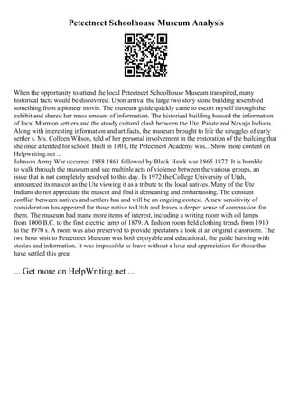 Peteetneet Schoolhouse Museum Analysis
When the opportunity to attend the local Peteetneet Schoolhouse Museum transpired, many
historical facts would be discovered. Upon arrival the large two story stone building resembled
something from a pioneer movie. The museum guide quickly came to escort myself through the
exhibit and shared her mass amount of information. The historical building housed the information
of local Mormon settlers and the steady cultural clash between the Ute, Paiute and Navajo Indians.
Along with interesting information and artifacts, the museum brought to life the struggles of early
settler s. Ms. Colleen Wilson, told of her personal involvement in the restoration of the building that
she once attended for school. Built in 1901, the Peteetneet Academy was... Show more content on
Helpwriting.net ...
Johnson Army War occurred 1858 1861 followed by Black Hawk war 1865 1872. It is humble
to walk through the museum and see multiple acts of violence between the various groups, an
issue that is not completely resolved to this day. In 1972 the College University of Utah,
announced its mascot as the Ute viewing it as a tribute to the local natives. Many of the Ute
Indians do not appreciate the mascot and find it demeaning and embarrassing. The constant
conflict between natives and settlers has and will be an ongoing contest. A new sensitivity of
consideration has appeared for those native to Utah and leaves a deeper sense of compassion for
them. The museum had many more items of interest, including a writing room with oil lamps
from 1000 B.C. to the first electric lamp of 1879. A fashion room held clothing trends from 1910
to the 1970 s. A room was also preserved to provide spectators a look at an original classroom. The
two hour visit to Peteetneet Museum was both enjoyable and educational, the guide bursting with
stories and information. It was impossible to leave without a love and appreciation for those that
have settled this great
... Get more on HelpWriting.net ...
 