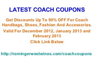 LATEST COACH COUPONS
 Get Discounts Up To 90% OFF For Coach
Handbags, Shoes, Fashion And Accessories.
Valid For December 2012, January 2013 and
              February 2013
             Click Link Below

http://romingerwestwines.com/coachcoupons
 