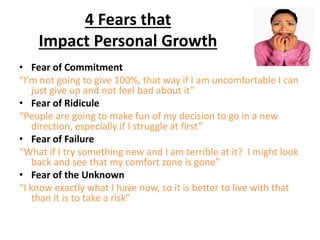 4 Fears that
Impact Personal Growth
• Fear of Commitment
“I’m not going to give 100%, that way if I am uncomfortable I can
just give up and not feel bad about it”
• Fear of Ridicule
“People are going to make fun of my decision to go in a new
direction, especially if I struggle at first”
• Fear of Failure
“What if I try something new and I am terrible at it? I might look
back and see that my comfort zone is gone”
• Fear of the Unknown
“I know exactly what I have now, so it is better to live with that
than it is to take a risk”
 