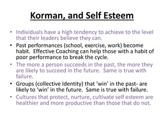 Korman, and Self Esteem
• Individuals have a high tendency to achieve to the level
that their leaders believe they can.
• Past performances (school, exercise, work) become
habit. Effective Coaching can help those with a habit of
poor performance to break the cycle.
• The more a person succeeds in the past, the more they
are likely to succeed in the future. Same is true with
failure.
• Groups (collective Identity) that ‘win’ in the past- are
likely to ‘win’ in the future. Same is true with failure.
• Cultures that protect, nurture, cultivate self esteem are
healthier and more productive than those that do not.
 