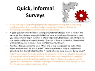 Quick, Informal
Surveys
• A very fast way of establishing rapport with employees is through the use of asking
simple questions. This type of work place ‘engagement’ is highly effective for
transferring knowledge between you and your coworkers.
• A good question which facilitates sharing is “What motivates you most at work?” The
exchange that follows the question is likely to: show an employee that you care, gives
you an opportunity to put a worker in a favored position, teaches you something about
that person and your work environment. A worker is likely to respond to this question
with something that motivates them like “Learning new things”.
• Another effective question to ask is “What one or two changes can we make which
would alleviate stress for you at work?” Here an employee is likely to respond with
something that de-motivates them like “I would schedule more preppers during a rush”.
• In both cases you as the leader can help the employee. If there is a situation that cannot
be helped like “I hate working Saturdays” you at least have an opportunity to explain
why we have to keep things they way they are. Even in this scenario you can use the
opportunity to thank your coworker, and maybe even share with them how you at times
feel the same way about a particular policy.
 
