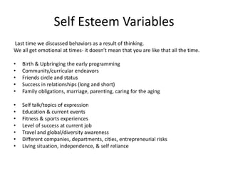 Self Esteem Variables
Last time we discussed behaviors as a result of thinking.
We all get emotional at times- it doesn’t mean that you are like that all the time.
• Birth & Upbringing the early programming
• Community/curricular endeavors
• Friends circle and status
• Success in relationships (long and short)
• Family obligations, marriage, parenting, caring for the aging
• Self talk/topics of expression
• Education & current events
• Fitness & sports experiences
• Level of success at current job
• Travel and global/diversity awareness
• Different companies, departments, cities, entrepreneurial risks
• Living situation, independence, & self reliance
 