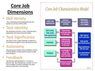 Core Job
Dimensions
• Skill Variety
Thru scheduling and changing what we ask
workers to do from shift to shift.
• Task Identity
By reviewing contracts, scripts, meeting topics
repeatedly until actions become habits
• Task Significance
By tying in how a regal challenge is linked to a
current personal goal or future professional one
• Autonomy
By playing your position with confidence and by
trusting workers and giving them space to take
risks and grow
• Feedback
By offering useful feedback in a neutral or
positive way. By showing how a worker can use
their strengths to tackle challenges thru goal
setting, assessment, and coaching
 