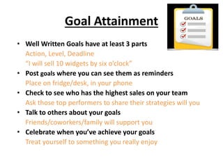 Goal Attainment
• Well Written Goals have at least 3 parts
Action, Level, Deadline
“I will sell 10 widgets by six o’clock”
• Post goals where you can see them as reminders
Place on fridge/desk, in your phone
• Check to see who has the highest sales on your team
Ask those top performers to share their strategies will you
• Talk to others about your goals
Friends/coworkers/family will support you
• Celebrate when you’ve achieve your goals
Treat yourself to something you really enjoy
 