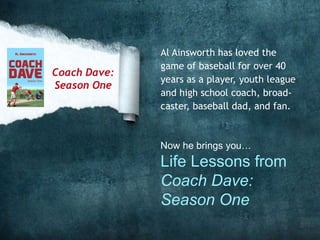 Al Ainsworth has loved the
game of baseball for over 40
years as a player, youth league
and high school coach, broad-
caster, baseball dad, and fan.
Now he brings you…
Life Lessons from
Coach Dave:
Season One
Coach Dave:
Season One
 