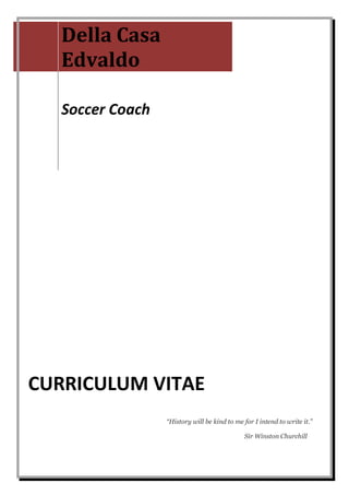 Della Casa
   Edvaldo

   Soccer Coach




CURRICULUM VITAE
                  “History will be kind to me for I intend to write it.”

                                              Sir Winston Churchill
 