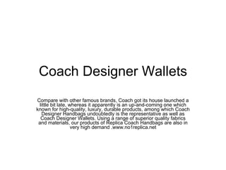 Coach Designer Wallets Compare with other famous brands, Coach got its house launched a little bit late, whereas it apparently is an up-and-coming one which known for high-quality, luxury, durable products, among which Coach Designer Handbags undoubtedly is the representative as well as Coach Designer Wallets. Using a range of superior quality fabrics and materials, our products of Replica Coach Handbags are also in very high demand .www.no1replica.net 