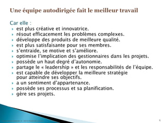 6Car elle :est plus créative et innovatrice.résout efficacement les problèmes complexes.développe des produits de meilleure qualité.est plus satisfaisante pour ses membres.s’entraide, se motive et s’améliore.optimise l’implication des gestionnaires dans les projets.possède un haut degré d’autonomie.partage le « leadership » et les responsabilités de l’équipe.est capable de développer la meilleure stratégiepour atteindre ses objectifs.a un sentiment d’appartenance.possède ses processus et sa planification.gère ses projets.Une équipe autodirigée fait le meilleur travail