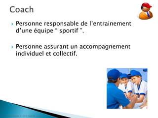 Personne responsable de l’entrainement d’une équipe “ sportif ”.Personne assurant un accompagnement individuel et collectif.Coach