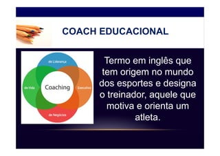COACH EDUCACIONAL


       Termo em inglês que
      tem origem no mundo
     dos esportes e designa
     o treinador, aquele que
        motiva e orienta um
              atleta.
 
