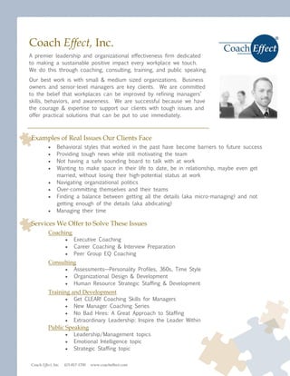 Coach Effect, Inc.
A premier leadership and organizational effectiveness firm dedicated
to making a sustainable positive impact every workplace we touch.
We do this through coaching, consulting, training, and public speaking.
Our best work is with small & medium sized organizations. Business
owners and senior-level managers are key clients. We are committed
to the belief that workplaces can be improved by refining managers’
skills, behaviors, and awareness. We are successful because we have
the courage & expertise to support our clients with tough issues and
offer practical solutions that can be put to use immediately.



Examples of Real Issues Our Clients Face
               Behavioral styles that worked in the past have become barriers to future success
               Providing tough news while still motivating the team
               Not having a safe sounding board to talk with at work
               Wanting to make space in their life to date, be in relationship, maybe even get
                married, without losing their high-potential status at work
               Navigating organizational politics
               Over-committing themselves and their teams
               Finding a balance between getting all the details (aka micro-managing) and not
                getting enough of the details (aka abdicating)
               Managing their time

Services We Offer to Solve These Issues
          Coaching
                         Executive Coaching
                         Career Coaching & Interview Preparation
                         Peer Group EQ Coaching
          Consulting
                         Assessments—Personality Profiles, 360s, Time Style
                         Organizational Design & Development
                         Human Resource Strategic Staffing & Development
          Training and Development
                         Get CLEAR! Coaching Skills for Managers
                         New Manager Coaching Series
                         No Bad Hires: A Great Approach to Staffing
                         Extraordinary Leadership: Inspire the Leader Within
          Public Speaking
                         Leadership/Management topics
                         Emotional Intelligence topic
                         Strategic Staffing topic


Coach Effect, Inc.   415-817-1700   www.coacheffect.com
 